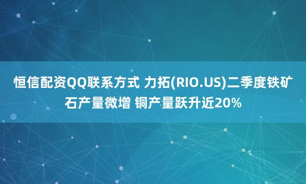 恒信配資QQ聯系方式 力拓(RIO.US)二季度鐵礦石產量微增 銅產量躍升近20%